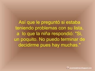 Así que le preguntó si estaba teniendo problemas con su lista, a  lo que la niña respondió: "Si, un poquito. No puedo terminar de decidirme pues hay muchas." 
