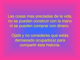 Las cosas mas preciadas de la vida, no se pueden construír con la mano ni se pueden comprar con dinero.  Ojalá y no consideres que estás demasiado ocupado(a) para compartir ésta historia. 