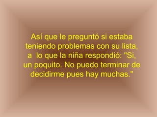 Así que le preguntó si estaba teniendo problemas con su lista, a  lo que la niña respondió: "Si, un poquito. No puedo terminar de decidirme pues hay muchas." 