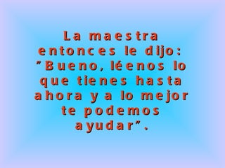 La maestra entonces le dijo:  "Bueno, léenos lo que tienes hasta ahora y a lo mejor te podemos ayudar". 