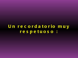 Un recordatorio muy respetuoso : 