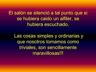 El salón se silenció a tal punto que si
    se hubiera caido un alfiler, se
         hubiera escuchado.

  Las cosas simples y ordinarias y
   que nosotros tomamos como
    triviales, son sencillamente
            maravillosas!!!
 