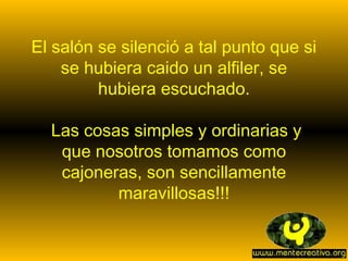 El salón se silenció a tal punto que si
    se hubiera caido un alfiler, se
         hubiera escuchado.

  Las cosas simples y ordinarias y
   que nosotros tomamos como
   cajoneras, son sencillamente
          maravillosas!!!
 