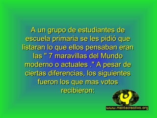 A un grupo de estudiantes de
  escuela primaria se les pidió que
listaran lo que ellos pensaban eran
     las " 7 maravillas del Mundo
  moderno o actuales ." A pesar de
  ciertas diferencias, los siguientes
       fueron los que mas votos
               recibieron:
 