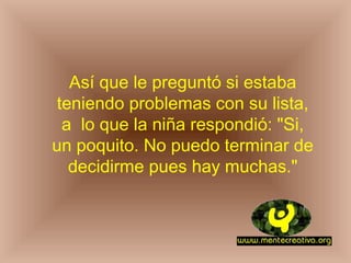 Así que le preguntó si estaba
 teniendo problemas con su lista,
  a lo que la niña respondió: "Si,
un poquito. No puedo terminar de
   decidirme pues hay muchas."
 