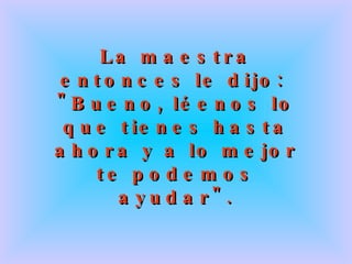 La maestra entonces le dijo:  "Bueno, léenos lo que tienes hasta ahora y a lo mejor te podemos ayudar". 
