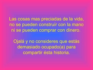 Las cosas mas preciadas de la vida,
no se pueden construír con la mano
 ni se pueden comprar con dinero.

  Ojalá y no consideres que estás
   demasiado ocupado(a) para
       compartir ésta historia.
 