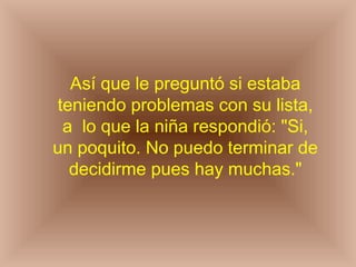 Así que le preguntó si estaba
 teniendo problemas con su lista,
  a lo que la niña respondió: "Si,
un poquito. No puedo terminar de
   decidirme pues hay muchas."
 