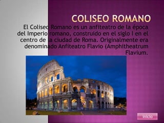 El Coliseo Romano es un anfiteatro de la época
del Imperio romano, construido en el siglo I en el
 centro de la ciudad de Roma. Originalmente era
  denominado Anfiteatro Flavio (Amphitheatrum
                                        Flavium.




                                               inicio
 