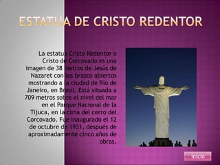 La estatua Cristo Redentor o
       Cristo de Corcovado es una
imagen de 38 metros de Jesús de
   Nazaret con los brazos abiertos
  mostrando a la ciudad de Río de
 Janeiro, en Brasil. Está situada a
709 metros sobre el nivel del mar
       en el Parque Nacional de la
   Tijuca, en la cima del cerro del
 Corcovado. Fue inaugurado el 12
  de octubre de 1931, después de
  aproximadamente cinco años de
                             obras.

                                      inicio
 
