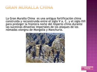 La Gran Muralla China es una antigua fortificación china
construida y reconstruida entre el siglo V a. C. y el siglo XVI
para proteger la frontera norte del Imperio chino durante
las sucesivas dinastías imperiales de los ataques de los
nómadas xiongnu de Mongolia y Manchuria.




                                                              inicio
 