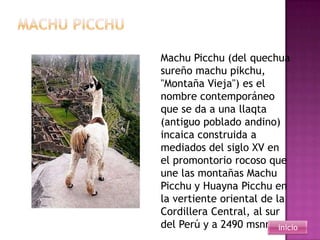 Machu Picchu (del quechua
sureño machu pikchu,
"Montaña Vieja") es el
nombre contemporáneo
que se da a una llaqta
(antiguo poblado andino)
incaica construida a
mediados del siglo XV en
el promontorio rocoso que
une las montañas Machu
Picchu y Huayna Picchu en
la vertiente oriental de la
Cordillera Central, al sur
del Perú y a 2490 msnm inicio
 