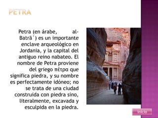 Petra (en árabe,       al-
    Batrā´) es un importante
     enclave arqueológico en
    Jordania, y la capital del
    antiguo reino nabateo. El
   nombre de Petra proviene
         del griego πέτρα que
significa piedra, y su nombre
es perfectamente idóneo; no
       se trata de una ciudad
  construida con piedra sino,
    literalmente, excavada y
       esculpida en la piedra.
                                 inicio
 