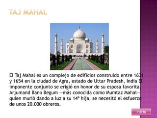El Taj Mahal es un complejo de edificios construido entre 1631
y 1654 en la ciudad de Agra, estado de Uttar Pradesh, India El
imponente conjunto se erigió en honor de su esposa favorita,
Arjumand Bano Begum —más conocida como Mumtaz Mahal—
quien murió dando a luz a su 14ª hija, se necesitó el esfuerzo
de unos 20.000 obreros.
                                                          inicio
 