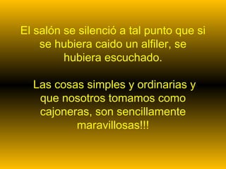 El salón se silenció a tal punto que si
se hubiera caido un alfiler, se
hubiera escuchado.
Las cosas simples y ordinarias y
que nosotros tomamos como
cajoneras, son sencillamente
maravillosas!!!
 
