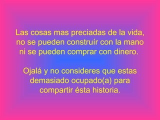 Las cosas mas preciadas de la vida,
no se pueden construír con la mano
ni se pueden comprar con dinero.
Ojalá y no consideres que estas
demasiado ocupado(a) para
compartir ésta historia.
 