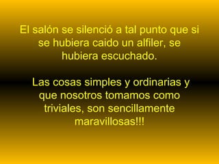 El salón se silenció a tal punto que si 
se hubiera caido un alfiler, se 
hubiera escuchado. 
Las cosas simples y ordinarias y 
que nosotros tomamos como 
triviales, son sencillamente 
maravillosas!!! 
 