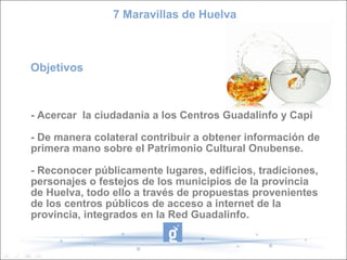 7 Maravillas de Huelva



Objetivos



- Acercar la ciudadanía a los Centros Guadalinfo y Capi

- De manera colateral contribuir a obtener información de
primera mano sobre el Patrimonio Cultural Onubense.

- Reconocer públicamente lugares, edificios, tradiciones,
personajes o festejos de los municipios de la provincia
de Huelva, todo ello a través de propuestas provenientes
de los centros públicos de acceso a internet de la
provincia, integrados en la Red Guadalinfo.
 