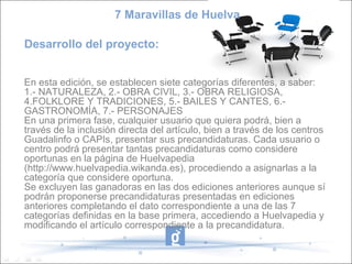 7 Maravillas de Huelva

Desarrollo del proyecto:


En esta edición, se establecen siete categorías diferentes, a saber:
1.- NATURALEZA, 2.- OBRA CIVIL, 3.- OBRA RELIGIOSA,
4.FOLKLORE Y TRADICIONES, 5.- BAILES Y CANTES, 6.-
GASTRONOMÍA, 7.- PERSONAJES
En una primera fase, cualquier usuario que quiera podrá, bien a
través de la inclusión directa del artículo, bien a través de los centros
Guadalinfo o CAPIs, presentar sus precandidaturas. Cada usuario o
centro podrá presentar tantas precandidaturas como considere
oportunas en la página de Huelvapedia
(http://www.huelvapedia.wikanda.es), procediendo a asignarlas a la
categoría que considere oportuna.
Se excluyen las ganadoras en las dos ediciones anteriores aunque sí
podrán proponerse precandidaturas presentadas en ediciones
anteriores completando el dato correspondiente a una de las 7
categorías definidas en la base primera, accediendo a Huelvapedia y
modificando el artículo correspondiente a la precandidatura.
 