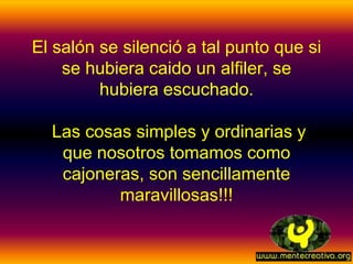 El salón se silenció a tal punto que si
    se hubiera caido un alfiler, se
         hubiera escuchado.

  Las cosas simples y ordinarias y
   que nosotros tomamos como
   cajoneras, son sencillamente
          maravillosas!!!
 