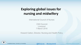 Exploring global issues for
nursing and midwifery
International Council of Nurses
CNO Summit
Liverpool
7 March 2018
Howard Catton, Director, Nursing and Health Policy
@6CsLive #cnosummit
 