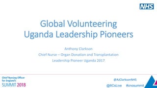 @6CsLive #cnosummit
Global Volunteering
Uganda Leadership Pioneers
Anthony Clarkson
Chief Nurse – Organ Donation and Transplantation
Leadership Pioneer Uganda 2017
@AJClarksonNHS
 