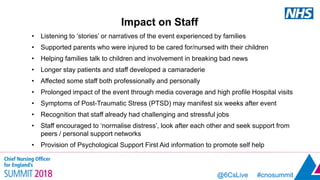 @6CsLive #cnosummit@6CsLive #cnosummit
Impact on Staff
• Listening to ‘stories’ or narratives of the event experienced by families
• Supported parents who were injured to be cared for/nursed with their children
• Helping families talk to children and involvement in breaking bad news
• Longer stay patients and staff developed a camaraderie
• Affected some staff both professionally and personally
• Prolonged impact of the event through media coverage and high profile Hospital visits
• Symptoms of Post-Traumatic Stress (PTSD) may manifest six weeks after event
• Recognition that staff already had challenging and stressful jobs
• Staff encouraged to ‘normalise distress’, look after each other and seek support from
peers / personal support networks
• Provision of Psychological Support First Aid information to promote self help
 