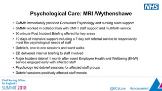 @6CsLive #cnosummit
Psychological Care: MRI /Wythenshawe
• GMMH immediately provided Consultant Psychology and nursing team support
• GMMH worked in collaboration with CMFT staff support and multifaith service
• 90 minute Post Incident Briefing offered for key areas
• 10 days of intensive support including a 7 day self referral service to responsively
meet the psychological needs of staff
• Debriefs, one to one sessions and ward walks
• ED delivered internal briefing to staff involved
• Major Incident debrief 1 month after event Employee Health and Wellbeing (EHW)
service engaged early with affected staff
• Psychology led debrief sessions for affected staff groups
• Debrief sessions positively affected staff morale
 