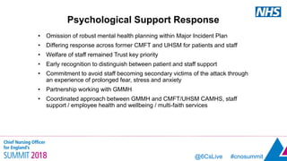 @6CsLive #cnosummit@6CsLive #cnosummit
Psychological Support Response
• Omission of robust mental health planning within Major Incident Plan
• Differing response across former CMFT and UHSM for patients and staff
• Welfare of staff remained Trust key priority
• Early recognition to distinguish between patient and staff support
• Commitment to avoid staff becoming secondary victims of the attack through
an experience of prolonged fear, stress and anxiety
• Partnership working with GMMH
• Coordinated approach between GMMH and CMFT/UHSM CAMHS, staff
support / employee health and wellbeing / multi-faith services
 