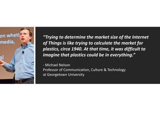 “Trying to determine the market size of the Internet
of Things is like trying to calculate the market for
plastics, circa 1940. At that time, it was difficult to
imagine that plastics could be in everything.”
- Michael Nelson
Professor of Communication, Culture & Technology
at Georgetown University
 