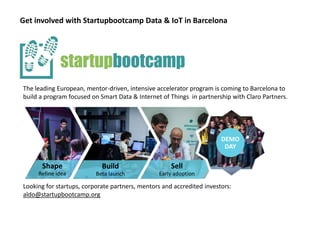 Get involved with Startupbootcamp Data & IoT in Barcelona
Looking for startups, corporate partners, mentors and accredited investors:
aldo@startupbootcamp.org
Shap
e
Refine
idea
Shape
Refine idea
Build
Beta launch
Sell
Early adoption
DEMO
DAY
DEMO
DAY
The leading European, mentor-driven, intensive accelerator program is coming to Barcelona to
build a program focused on Smart Data & Internet of Things in partnership with Claro Partners.
 