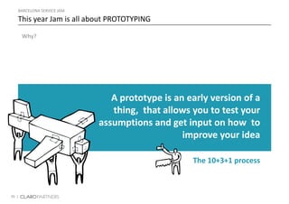 39 |
Why?
BARCELONA SERVICE JAM
This year Jam is all about PROTOTYPING
A prototype is an early version of a
thing, that allows you to test your
assumptions and get input on how to
improve your idea
The 10+3+1 process
 