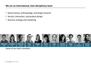 6 |
Aldo
NL
Rich
USA
Megan
UK
Elisabeth
NL
Mwenge
Congo
Mercè
Spain
Some of our team members
Sebastian
GER
We are an international, inter-disciplinary team
• Social science, anthropology, and design research
• Service, interaction, and product design
• Business strategy and marketing
Jiri
Belgium
Mandy
Lebanon
Gunes
Turkey
Abby
USA
 