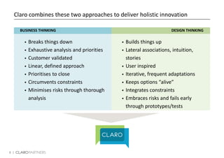 8 |
Claro combines these two approaches to deliver holistic innovation
 Builds things up
 Lateral associations, intuition,
stories
 User inspired
 Iterative, frequent adaptations
 Keeps options “alive”
 Integrates constraints
 Embraces risks and fails early
through prototypes/tests
 Breaks things down
 Exhaustive analysis and priorities
 Customer validated
 Linear, defined approach
 Prioritises to close
 Circumvents constraints
 Minimises risks through thorough
analysis
BUSINESS THINKING DESIGN THINKING
 