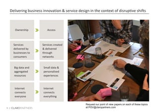 9 |
Delivering business innovation & service design in the context of disruptive shifts
Ownership
Services
delivered by
businesses to
consumers
Big data and
aggregated
resources
Access
Services created
& delivered
through
networks
Small data &
personalised
experiences
Internet
connects
everyone
Internet
connects
everything
Request our point of view papers on each of these topics
at POV@claropartners.com
 