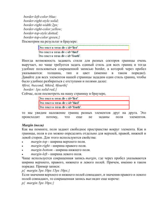 border-left-color:blue;
border-right-style:solid;
border-right-width:2px;
border-right-color:yellow;
border-top-style:dotted;
border-top-color:green;}
Посмотрим на результат в браузере:
Иногда возможность задавать стили для разных секторов границы очень
выручает, но чаще требуется задать единый стиль для всех границ и тогда
удобнее пользоваться сокращенной записью border, в которой через пробел
указываются: толщина, тип и цвет (именно в таком порядке).
Давайте для всех элементов нашей страницы зададим один стиль границ, чтобы
было удобнее разбираться с отступами и полями далее:
#first, #second, #third, #fourth{
border: 1px solid red;}
Сейчас, если посмотреть на нашу страницу в браузере,
то мы увидим наложение границ разных элементов друг на друга. Это
происходит потому, что еще не заданы поля элементов.
Margin (поля)
Как вы помните, поля задают свободное пространство вокруг элемента. Как и
границы, поля в css можно определять отдельно для верхней, правой, нижней и
левой сторон. Для этого используются свойства:
 margin-top - ширина верхнего поля.
 margin-right - ширина правого поля.
 margin-bottom - ширина нижнего поля.
 margin-left - ширина левого поля.
Чаще используется сокращенная запись margin, где через пробел указываются
ширина верхнего, правого, нижнего и левого полей. Причем, именно в таком
порядке. Пример записи:
p{ margin:5px 10px 15px 10px;}
Если значения верхнего и нижнего полей совпадают, и значения правого и левого
полей совпадают, то сокращенная запись выглядит еще короче:
p{ margin:5px 10px;}
 