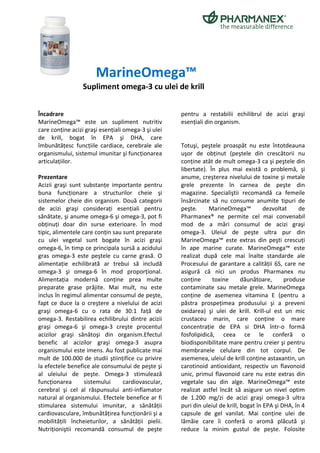 MarineOmega™
                  Supliment omega-3 cu ulei de krill


Încadrare                                            pentru a restabilii echilibrul de acizi graşi
MarineOmega™ este un supliment nutritiv              esenţiali din organism.
care conţine acizi graşi esenţiali omega-3 şi ulei
de krill, bogat în EPA şi DHA, care
îmbunătăţesc funcţiile cardiace, cerebrale ale       Totuşi, peştele proaspăt nu este întotdeauna
organismului, sistemul imunitar şi funcţionarea      uşor de obţinut (peştele din crescătorii nu
articulaţiilor.                                      conţine atât de mult omega-3 ca şi peştele din
                                                     libertate). În plus mai există o problemă, şi
Prezentare                                           anume, creşterea nivelului de toxine şi metale
Acizii graşi sunt substanţe importante pentru        grele prezente în carnea de peşte din
buna funcţionare a structurilor cheie şi             magazine. Specialiştii recomandă ca femeile
sistemelor cheie din organism. Două categorii        însărcinate să nu consume anumite tipuri de
de acizi graşi consideraţi esenţiali pentru          peşte.      MarineOmega™           dezvoltat     de
sănătate, şi anume omega-6 şi omega-3, pot fi        Pharmanex® ne permite cel mai convenabil
obţinuţi doar din surse exterioare. În mod           mod de a mări consumul de acizi graşi
tipic, alimentele care conţin sau sunt preparate     omega-3. Uleiul de peşte ultra pur din
cu ulei vegetal sunt bogate în acizi graşi           MarineOmega™ este extras din peşti crescuţi
omega-6, în timp ce principala sursă a acidului      în ape marine curate. MarineOmega™ este
gras omega-3 este peştele cu carne grasă. O          realizat după cele mai înalte standarde ale
alimentaţie echilibrată ar trebui să includă         Procesului de garantare a calităţii 6S, care ne
omega-3 şi omega-6 în mod proporţional.              asigură că nici un produs Pharmanex nu
Alimentaţia modernă conţine prea multe               conţine      toxine       dăunătoare,      produse
preparate grase prăjite. Mai mult, nu este           contaminate sau metale grele. MarineOmega
inclus în regimul alimentar consumul de peşte,       conţine de asemenea vitamina E (pentru a
fapt ce duce la o creştere a nivelului de acizi      păstra prospeţimea produsului şi a preveni
graşi omega-6 cu o rata de 30:1 faţă de              oxidarea) şi ulei de krill. Krill-ul est un mic
omega-3. Restabilirea echilibrului dintre acizii     crustaceu marin, care conţine o mare
graşi omega-6 şi omega-3 creşte procentul            concentraţie de EPA si DHA într-o formă
acizilor graşi sănătoşi din organism.Efectul         fosfolipidică, ceea ce le conferă o
benefic al acizilor graşi omega-3 asupra             biodisponibilitate mare pentru creier şi pentru
organismului este imens. Au fost publicate mai       membranele celulare din tot corpul. De
mult de 100.000 de studii ştiinţifice cu privire     asemenea, uleiul de krill conţine astaxantin, un
la efectele benefice ale consumului de peşte şi      carotinoid antioxidant, respectiv un flavonoid
al uleiului de peşte. Omega-3 stimulează             unic, primul flavonoid care nu este extras din
funcţionarea       sistemului     cardiovascular,    vegetale sau din alge. MarineOmega™ este
cerebral şi cel al răspunsului anti-inflamator       realizat astfel încât să asigure un nivel optim
natural al organismului. Efectele benefice ar fi     de 1.200 mg/zi de acizi graşi omega-3 ultra
stimularea sistemului imunitar, a sănătăţii          puri din uleiul de krill, bogat în EPA şi DHA, în 4
cardiovasculare, îmbunătăţirea funcţionării şi a     capsule de gel vanilat. Mai conţine ulei de
mobilităţili încheieturilor, a sănătăţii pielii.     lămăie care îi conferă o aromă plăcută şi
Nutriţioniştii recomandă consumul de peşte           reduce la minim gustul de peşte. Folosite
 