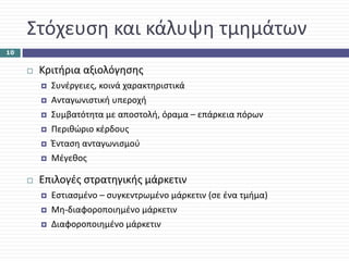 Στόχευση και κάλυψη τμημάτων
10


      Κριτήρια αξιολόγησης
        Συνέργειες, κοινά χαρακτηριστικά
        Ανταγωνιστική υπεροχή
        Συμβατότητα με αποστολή, όραμα – επάρκεια πόρων
        Περιθώριο κέρδους
        Ένταση ανταγωνισμού
        Μέγεθος

      Επιλογές στρατηγικής μάρκετιν
        Εστιασμένο – συγκεντρωμένο μάρκετιν (σε ένα τμήμα)
        Μη‐διαφοροποιημένο μάρκετιν
        Διαφοροποιημένο μάρκετιν
 