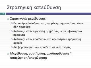 Στρατηγική κατεύθυνση
16


      Στρατηγικές μεγέθυνσης:
        Περαιτέρω διείσδυση στις αγορές ή τμήματα όπου είναι 
        ήδη παρούσα
        Ανάπτυξη νέων αγορών ή τμημάτων, με τα υφιστάμενα 
        προϊόντα
        Ανάπτυξη νέων προϊόντων στα υφιστάμενα τμήματα ή 
        αγορές
        Διαφοροποίηση: νέα προϊόντα σε νέες αγορές

      Μεγέθυνση, συντήρηση, αναδιάρθρωση ή 
      υποχώρηση/αποχώρηση;
 