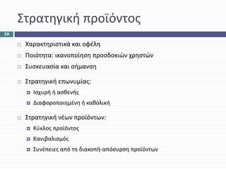 Στρατηγική προϊόντος
20

      Χαρακτηριστικά και οφέλη
      Ποιότητα: ικανοποίηση προσδοκιών χρηστών
      Συσκευασία και σήμανση

      Στρατηγική επωνυμίας: 
        Ισχυρή ή ασθενής
        Διαφοροποιημένη ή καθολική

      Στρατηγική νέων προϊόντων: 
        Κύκλος προϊόντος
        Κανιβαλισμός
        Συνέπειες από τη διακοπή‐απόσυρση προϊόντων
 