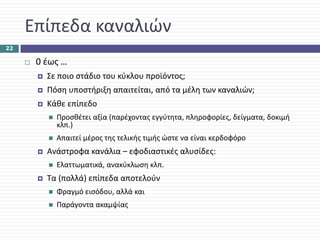 Επίπεδα καναλιών
22

      0 έως …
        Σε ποιο στάδιο του κύκλου προϊόντος;
        Πόση υποστήριξη απαιτείται, από τα μέλη των καναλιών;
        Κάθε επίπεδο 
          Προσθέτει αξία (παρέχοντας εγγύτητα, πληροφορίες, δείγματα, δοκιμή 
          κλπ.)
          Απαιτεί μέρος της τελικής τιμής ώστε να είναι κερδοφόρο
        Ανάστροφα κανάλια – εφοδιαστικές αλυσίδες:
          Ελαττωματικά, ανακύκλωση κλπ.
        Τα (πολλά) επίπεδα αποτελούν 
          Φραγμό εισόδου, αλλά και
          Παράγοντα ακαμψίας
 