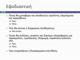 Εφοδιαστική
25

      Ποιος θα μεταφέρει και αποθηκεύει προϊόντα, εξαρτήματα 
      και προμήθειες;
        Πώς;
        Πότε;

      Πώς θα γίνεται η διαχείριση αποθεμάτων;
        Από ποιόν;

      Ποιός θα συλλέγει, αναλύει και διανέμει πληροφορίες για 
      παραγγελίες, τιμολόγηση, πληρωμή, παράπονα πελατών 
      κλπ.
        Πώς;
        Πότε;

      Πώς επηρεάζεται η διαπραγματευτική θέση;
 
