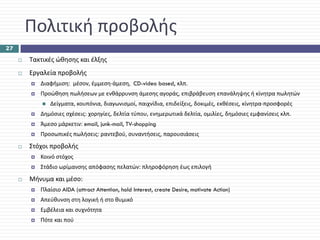 Πολιτική προβολής
27

     Τακτικές ώθησης και έλξης
     Εργαλεία προβολής
        Διαφήμιση:  μέσον, έμμεση‐άμεση,  CD-video based, κλπ.
        Προώθηση πωλήσεων με ενθάρρυνση άμεσης αγοράς, επιβράβευση επανάληψης ή κίνητρα πωλητών
            Δείγματα, κουπόνια, διαγωνισμοί, παιχνίδια, επιδείξεις, δοκιμές, εκθέσεις, κίνητρα‐προσφορές
        Δημόσιες σχέσεις: χορηγίες, δελτία τύπου, ενημερωτικά δελτία, ομιλίες, δημόσιες εμφανίσεις κλπ.
        Άμεσο μάρκετιν: email, junk-mail, TV-shopping
        Προσωπικές πωλήσεις: ραντεβού, συναντήσεις, παρουσιάσεις
     Στόχοι προβολής
        Κοινό στόχος
        Στάδιο ωρίμανσης απόφασης πελατών: πληροφόρηση έως επιλογή
     Μήνυμα και μέσο: 
        Πλαίσιο AIDA (attract Attention, hold Interest, create Desire, motivate Action)
        Απεύθυνση στη λογική ή στο θυμικό
        Εμβέλεια και συχνότητα
        Πότε και πού
 