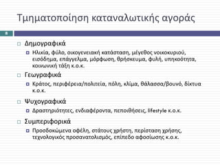 Τμηματοποίηση καταναλωτικής αγοράς
8


     Δημογραφικά
       Ηλικία, φύλο, οικογενειακή κατάσταση, μέγεθος νοικοκυριού, 
       εισόδημα, επάγγελμα, μόρφωση, θρήσκευμα, φυλή, υπηκοότητα, 
       κοινωνική τάξη κ.ο.κ.
     Γεωγραφικά
       Κράτος, περιφέρεια/πολιτεία, πόλη, κλίμα, θάλασσα/βουνό, δίκτυα 
       κ.ο.κ.
     Ψυχογραφικά
       Δραστηριότητες, ενδιαφέροντα, πεποιθήσεις, lifestyle κ.ο.κ.
     Συμπεριφορικά
       Προσδοκώμενα οφέλη, στάτους χρήστη, περίσταση χρήσης, 
       τεχνολογικός προσανατολισμός, επίπεδο αφοσίωσης κ.ο.κ.
 