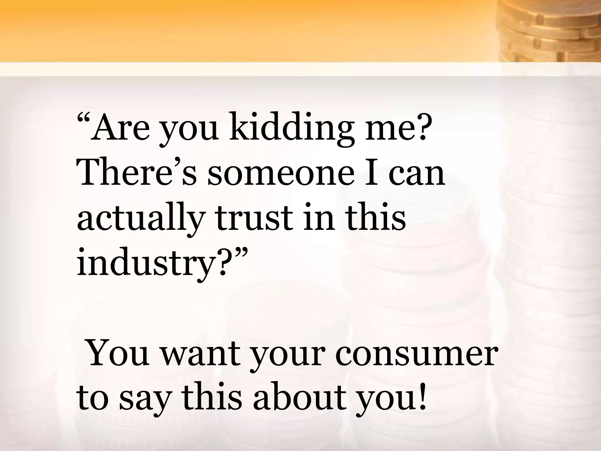 “Are you kidding me?
There’s someone I can
actually trust in this
industry?”
You want your consumer
to say this about you!
 