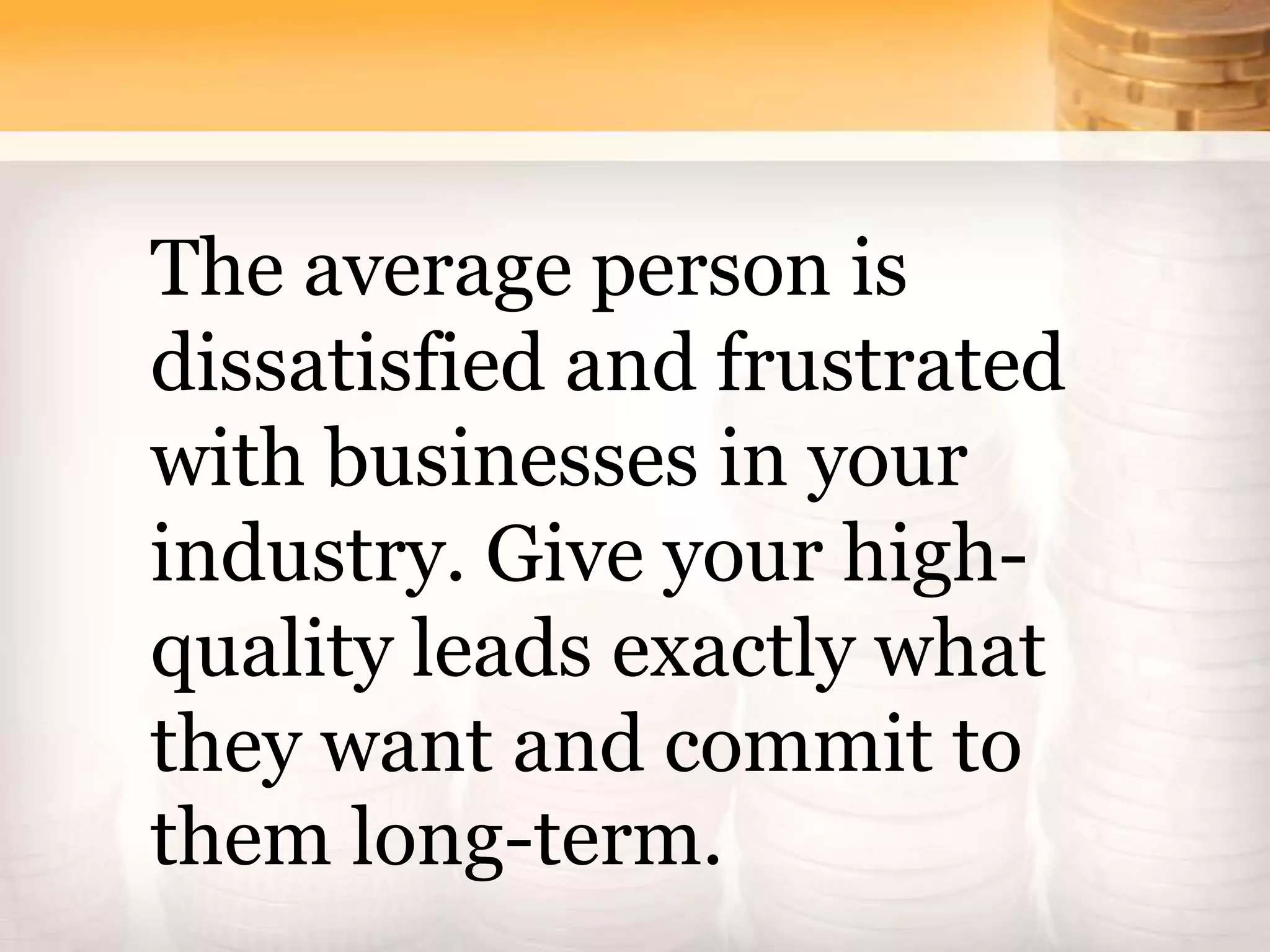 The average person is
dissatisfied and frustrated
with businesses in your
industry. Give your high-
quality leads exactly what
they want and commit to
them long-term.
 