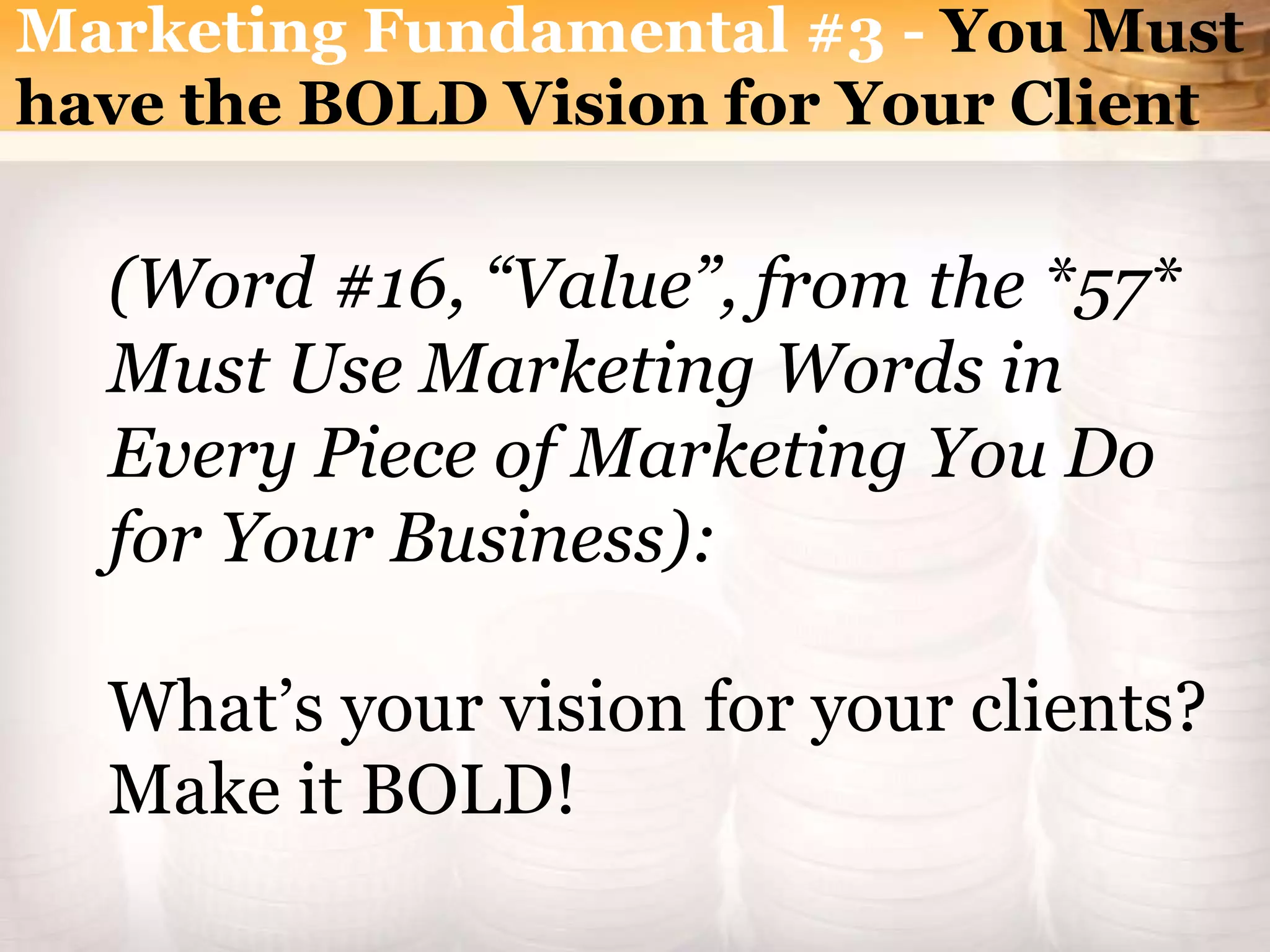 Marketing Fundamental #3 - You Must
have the BOLD Vision for Your Client
(Word #16, “Value”, from the *57*
Must Use Marketing Words in
Every Piece of Marketing You Do
for Your Business):
What’s your vision for your clients?
Make it BOLD!
 