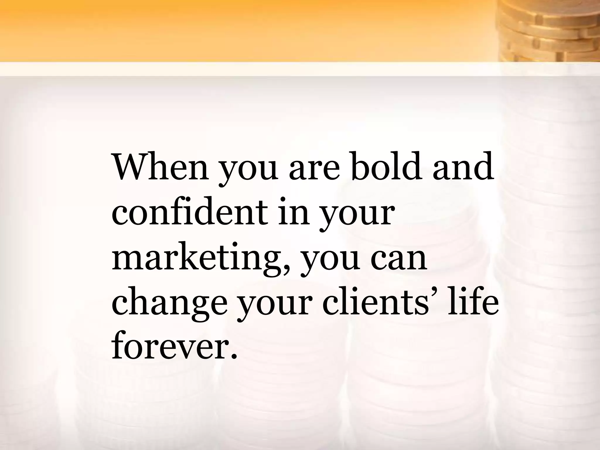 When you are bold and
confident in your
marketing, you can
change your clients’ life
forever.
 