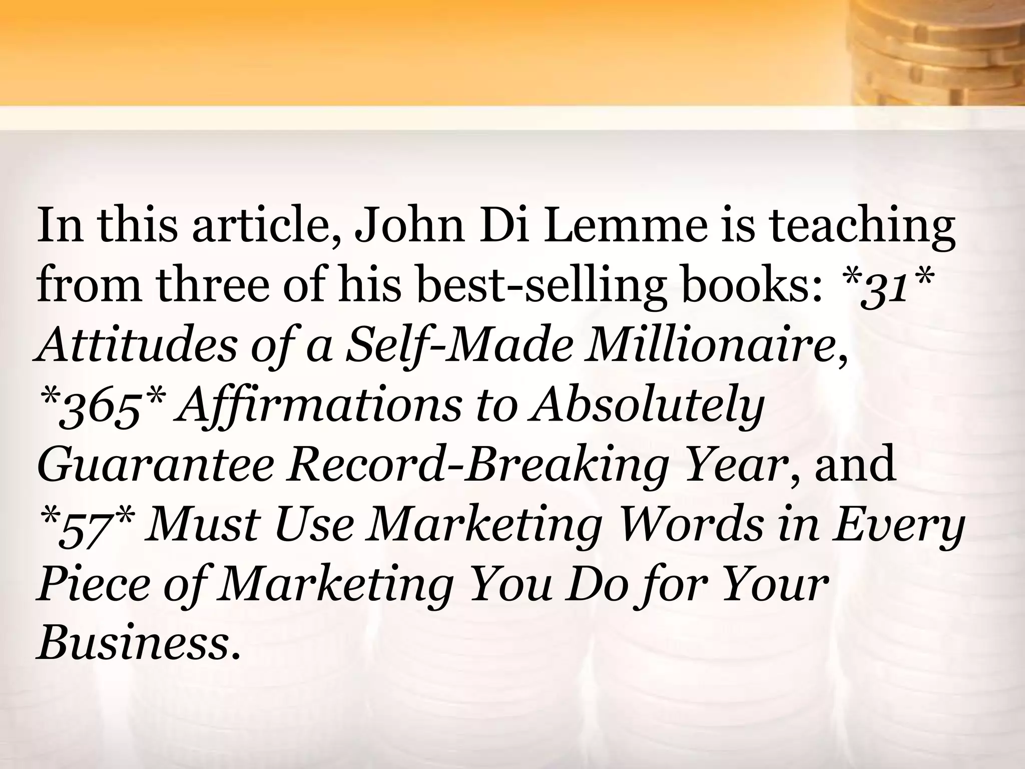 In this article, John Di Lemme is teaching
from three of his best-selling books: *31*
Attitudes of a Self-Made Millionaire,
*365* Affirmations to Absolutely
Guarantee Record-Breaking Year, and
*57* Must Use Marketing Words in Every
Piece of Marketing You Do for Your
Business.
 