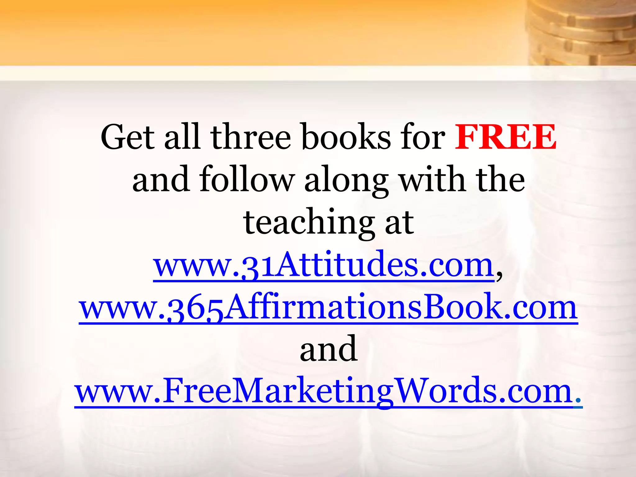 Get all three books for FREE
and follow along with the
teaching at
www.31Attitudes.com,
www.365AffirmationsBook.com
and
www.FreeMarketingWords.com.
 